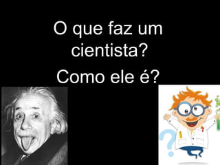 O que faz um
cientista?
Como ele é?
 