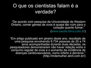O que os cientistas falam é a
verdade?
“De acordo com pesquisa da Universidade de Western
Ontario, comer gemas de ovos é quase tão ruim para o
coração quanto fumar.”
(www.saude.terra.com.br)
“Em artigo publicado em janeiro deste ano, resultado de
uma pesquisa envolvendo 9.734 pessoas de 25 a 74
anos acompanhadas durante duas décadas, os
pesquisadores demonstraram não haver relação entre o
consumo regular de ovos e o aumento da incidência de
doenças cardiovasculares, como infarto e derrame.”
(http://mdemulher.abril.com.br/)
 