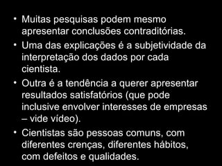 • Muitas pesquisas podem mesmo
apresentar conclusões contraditórias.
• Uma das explicações é a subjetividade da
interpretação dos dados por cada
cientista.
• Outra é a tendência a querer apresentar
resultados satisfatórios (que pode
inclusive envolver interesses de empresas
– vide vídeo).
• Cientistas são pessoas comuns, com
diferentes crenças, diferentes hábitos,
com defeitos e qualidades.
 
