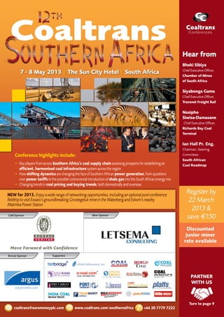 Register by
22 March
2013 &
save €150
Discounted
junior miner
rate available
PARTNER
WITH US
Turn to page 9
7 - 8 May 2013 | The Sun City Hotel | South Africa
+44 20 7779 7222www.coaltrans.com/southernafricacoaltrans@euromoneyplc.com
Conference highlights include:
•	 KeyplayersfromacrossSouthern Africa’s coal supply chainassessingprospectsforestablishingan
efficient, harmonised coal infrastructuresystemacrosstheregion
•	 Howshifting dynamicsarechangingthefaceofSouthernAfricanpower generation,fromquestions	
overpower tariffstothepossiblecontroversialintroductionofshale gasintotheSouthAfricanenergymix
•	 Changingtrendsincoal pricing and buying trends,bothdomesticallyandoverseas
Bronze Sponsor Supporters
Silver Sponsor
NEW for 2013.Enjoyawiderangeofnetworkingopportunities,includinganoptionalpost-conference
fieldtriptovisitExxaro’sgroundbreakingGrootegelukmineintheWaterbergandEskom’snearby
MatimbaPowerStation
Gold Sponsor
Hear from
Bheki Sibiya
Chief Executive Officer,
Chamber of Mines
of South Africa
Siyabonga Gama
Chief Executive Officer,
Transnet Freight Rail
Nosipho
Siwisa-Damasane
Chief Executive Officer, 	
Richards Bay Coal
Terminal
Ian Hall Pr. Eng.
Chairman, Steering
Committee,
South African
Coal Roadmap
 