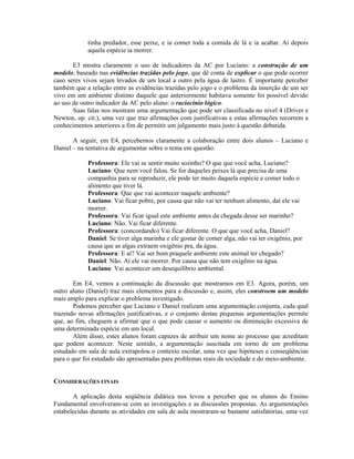 tinha predador, esse peixe, e ia comer toda a comida de lá e ia acabar. Aí depois
            aquela espécie ia morrer.

       E3 mostra claramente o uso de indicadores da AC por Luciano: a construção de um
modelo, baseado nas evidências trazidas pelo jogo, que dê conta de explicar o que pode ocorrer
caso seres vivos sejam levados de um local a outro pela água de lastro. É importante perceber
também que a relação entre as evidências trazidas pelo jogo e o problema da inserção de um ser
vivo em um ambiente distinto daquele que anteriormente habitava somente foi possível devido
ao uso de outro indicador da AC pelo aluno: o raciocínio lógico.
       Suas falas nos mostram uma argumentação que pode ser classificada no nível 4 (Driver e
Newton, op. cit.), uma vez que traz afirmações com justificativas e estas afirmações recorrem a
conhecimentos anteriores a fim de permitir um julgamento mais justo à questão debatida.

       A seguir, em E4, percebemos claramente a colaboração entre dois alunos – Luciano e
Daniel – na tentativa de argumentar sobre o tema em questão:

            Professora: Ele vai se sentir muito sozinho? O que que você acha, Luciano?
            Luciano: Que nem você falou. Se for daqueles peixes lá que precisa de uma
            companhia para se reproduzir, ele pode ter muito daquela espécie e comer todo o
            alimento que tiver lá.
            Professora: Que que vai acontecer naquele ambiente?
            Luciano: Vai ficar pobre, por causa que não vai ter nenhum alimento, daí ele vai
            morrer.
            Professora: Vai ficar igual este ambiente antes da chegada desse ser marinho?
            Luciano: Não. Vai ficar diferente.
            Professora: (concordando) Vai ficar diferente. O que que você acha, Daniel?
            Daniel: Se tiver alga marinha e ele gostar de comer alga, não vai ter oxigênio, por
            causa que as algas extraem oxigênio pra, da água.
            Professora: E aí? Vai ser bom praquele ambiente este animal ter chegado?
            Daniel: Não. Aí ele vai morrer. Por causa que não tem oxigênio na água.
            Luciano: Vai acontecer um desequilíbrio ambiental.

       Em E4, vemos a continuação da discussão que mostramos em E3. Agora, porém, um
outro aluno (Daniel) traz mais elementos para a discussão e, assim, eles constroem um modelo
mais amplo para explicar o problema investigado.
       Podemos perceber que Luciano e Daniel realizam uma argumentação conjunta, cada qual
trazendo novas afirmações justificativas, e o conjunto destas pequenas argumentações permite
que, ao fim, cheguem a afirmar que o que pode causar o aumento ou diminuição excessiva de
uma determinada espécie em um local.
       Além disso, estes alunos foram capazes de atribuir um nome ao processo que acreditam
que podem acontecer. Neste sentido, a argumentação suscitada em torno de um problema
estudado em sala de aula extrapolou o contexto escolar, uma vez que hipóteses e conseqüências
para o que foi estudado são apresentadas para problemas reais da sociedade e do meio-ambiente.


CONSIDERAÇÕES FINAIS

       A aplicação desta seqüência didática nos levou a perceber que os alunos do Ensino
Fundamental envolveram-se com as investigações e as discussões propostas. As argumentações
estabelecidas durante as atividades em sala de aula mostraram-se bastante satisfatórias, uma vez
 