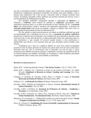 que não se restringiram somente a afirmações simples, mas, muitas vezes, apareceram ligadas a
justificativas e julgamentos logicamente construídos. No entanto, para nosso trabalho, o que se
mostrou mais significativo foi o fato de que a discussão sobre as relações existentes entre
Ciência, Tecnologia, Sociedade e Meio Ambiente nos permitiu encontrar por diversas vezes o
uso de indicadores da Alfabetização Científica.
        Nos episódios analisados, conseguimos perceber a explicitação de hipóteses e a
referência a evidências como maneira de sustentar as explicações apresentadas. Estas
explicações trouxeram junto a si as pistas da utilização de outro indicador da AC: o raciocínio
lógico, que proporcionava coesão e coerência aos argumentos apresentados. A presença do
raciocínio proporcional como forma de entender e explicar as relações entre seres vivos é a
demonstração do aparecimento de mais um indicador da AC.
        Por fim, quando os alunos posicionaram-se em relação ao problema ambiental que pode
ser desencadeado com a introdução do novo ser vivo, a construção de modelos explicativos
permitiu-nos evidenciar mais um indicador. Estes modelos têm uma importância adicional a todo
o processo uma vez que, para alcançá-lo, os alunos precisaram tornar seus argumentos cada vez
mais consistentes, o que somente foi possível quando traziam à tona justificativas e
qualificadores que davam o aval necessário para que suas afirmações fossem tomadas como
corretas.
        Acreditamos que o fato de a seqüência didática ter como foco central investigações
girando em torno de temas próximos do interesse dos alunos deste nível de ensino tenha sido a
motivação para que eles se envolvessem com as discussões em sala de aula e, assim,
terminassem por trabalhar de maneira conjunta e coordenada os assuntos que englobavam não só
as Ciências Naturais, mas também a Sociedade, as Tecnologias e o Meio-Ambiente, percebendo
e argumentando sobre o modo como estas entidades se relacionam.



REFERÊNCIAS BIBLIOGRÁFICAS

Bybee, R.W., “Achieving Scientific Literacy”, The Science Teacher, v.62, n.7, 28-33, 1995.
Bybee, R.W. e DeBoer, G.E., “Research on Goals for the Science Curriculum”, In: Gabel,
      D.L.(ed.), Handbook of Research in Science Teaching and Learning, New York,
      McMillan, 1994.
Cachapuz, A., Gil-Pérez, D., Carvalho, A.M.P., Praia, J. e Vilches, A. (orgs), A Necessária
      Renovação do Ensino de Ciências, São Paulo, Cortez, 2005.
Chalmers, A.F., A Fabricação da Ciência, São Paulo: Editora da Unesp, 1999.
Carvalho, A.M.P., Building up Explanations in Science Teaching, International Journal of
       Science Education, v.26, n.4, 2004.
Carvalho, A.M.P. e Gil-Pérez, D., Formação de Professores de Ciências – Tendências e
       Inovações, 6ª. ed, São Paulo, Cortez, 2001.
Carvalho, A.M.P., Vannucchi, A.I., Barros, M.A., Gonçalves, M.E.R. e Rey, R.C., Ciências no
       Ensino Fundamental – O conhecimento físico. São Paulo: Editora Scipione, 1998.
Delizoicov, D. e Lorenzetti, L., “Alfabetização científica no contexto das séries iniciais”, Ensaio
       – Pesquisa em Educação em Ciências, v.3, n.1, 37-50, março, 2001
Driver, R. e Newton, P., Establishing the Norms of Scientific Argumentation in Classrooms,
       ESERA Conference, Roma, 1997.
 
