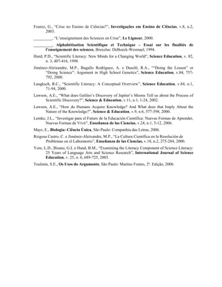 Fourez, G., “Crise no Ensino de Ciências?”, Investigações em Ensino de Ciências, v.8, n.2,
       2003.
_________, “L’enseignement des Sciences en Crise”, Le Ligneur, 2000.
_________, Alphabétisation Scientifique et Technique – Essai sur les finalités de
      l’enseignement des sciences, Bruxelas: DeBoeck-Wesmael, 1994.
Hurd, P.D., “Scientific Literacy: New Minds for a Changing World”, Science Education, v. 82,
       n. 3, 407-416, 1998.
Jiménez-Aleixandre, M.P., Bugallo Rodríguez, A. e Duschl, R.A., ““Doing the Lesson” or
      “Doing Science”: Argument in High School Genetics”, Science Education, v.84, 757-
      792, 2000.
Laugksch, R.C., “Scientific Literacy: A Conceptual Overview”, Science Education, v.84, n.1,
      71-94, 2000.
Lawson, A.E., “What does Galileo’s Discovery of Jupiter’s Moons Tell us about the Process of
      Scientific Discovery?”, Science & Education, v.11, n.1, 1-24, 2002.
Lawson, A.E., “How do Humans Acquire Knowledge? And What does that Imply About the
      Nature of the Knowledge?”, Science & Education, v.9, n.6, 577-598, 2000.
Lemke, J.L., “Investigar para el Futuro de la Educación Científica: Nuevas Formas de Aprender,
      Nuevas Formas de Vivir”, Enseñanza de las Ciencias, v.24, n.1, 5-12, 2006.
Mayr, E., Biologia: Ciência Única, São Paulo: Companhia das Letras, 2006.
Reigosa Castro, C. e Jiménez-Aleixandre, M.P., “La Cultura Científica en la Resolución de
       Problemas en el Laboratorio”, Enseñanza de las Ciencias, v.18, n.2, 275-284, 2000.
Yore, L.D., Bisanz, G.L e Hand, B.M., “Examining the Literacy Component of Science Literacy:
       25 Years of Language Arts and Science Research”, International Journal of Science
       Education, v. 25, n. 6, 689-725, 2003.
Toulmin, S.E., Os Usos do Argumento, São Paulo: Martins Fontes, 2ª. Edição, 2006.
 
