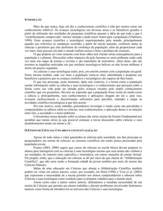 INTRODUÇÃO

        Mais do que nunca, hoje em dia o conhecimento científico é tido por muitos como um
conhecimento infalível. Os avanços tecnológicos em diversas áreas e os benefícios gerados a
partir da utilização dos resultados de pesquisas científicas passam a idéia de que tudo o que é
“cientificamente comprovado” merece atenção e pode trazer frutos para a população (Chalmers,
1999). Estes avanços científico e tecnológico experimentados pelo mundo, principalmente
quando nos referimos às mudanças ocorridas a partir do século passado, conferem status às
ciências e permitem que elas desfrutem de confiança da população, além de proporcionar cada
vez mais, mais pessoas em todo o mundo tenham acesso a bens e produtos de consumo.
        O que poderia ser visto somente com bons olhos tem trazido sérias conseqüências para a
população e o planeta. Discussões sobre impactos da ação humana no meio-ambiente estão cada
vez mais nas capas de jornais e revistas e são manchetes de noticiários. Além disso, não são
recentes as tragédias noticiadas em que artefatos tecnológicos bélicos ou não levam milhares à
morte em poucos segundos.
        As ciências e suas tecnologias estão, pois, em estreito contato com a população em geral.
Nesta mesma medida, cada vez mais a população torna-se mais subordinada e propensa aos
benefícios e prejuízos que os avanços científicos e tecnológicos são capazes de lhes trazer.
        O que nos preocupa, neste momento, dado este contexto, é a forma como a população
recebe informações sobre as ciências e suas tecnologias e o conhecimento que possuem sobre a
forma como sua vida pode ser afetada pelos avanços trazidos pelo amplo conhecimento
científico que ora possuímos. Deveria ser esperado que a população fosse ciente do modo como
a ciência e, principalmente, seus conhecimentos e aplicações chegam até ela e, para isso,
tivessem esclarecimento e discernimento suficientes para perceber, entender e julgar as
novidades científico-tecnológicas a que têm acesso.
        Por este motivo, neste trabalho, pretendemos investigar o modo como são percebidos e
compreendidos os saberes sobre as ciências, seus conhecimentos, a aplicação destes e as relações
entre eles, a sociedade e o meio-ambiente.
        Colocaremos nossa atenção sobre os alunos das séries inicias do Ensino Fundamental por
acreditar que nestas séries já seja possível começar a travar discussões sobre ciências e seus
desdobramentos tendo em mente a AC.

O ENSINO DE CIÊNCIAS: UMA BREVE CONTEXTUALIZAÇÃO

        Apesar de todo status e valor garantidos às ciências pela sociedade, um fato preocupa os
pesquisadores em ensino de ciências: as carreiras científicas são muito pouco procuradas pela
população jovem.
        Fourez (2003, 2000) sugere que cursos de ciências na escola básica devam preparar os
alunos para interagirem com as ciências e suas tecnologias mesmo que seus temas não venham a
ser estudados, de maneira mais específica e sistemática, em outras situações de ensino formal.
Ele propõe, então, que a educação em ciências se dê por meio do que chama de “Alfabetização
Científica”, que não seria senão a formação cidadã do jovem também por meio do ensino das
Ciências Naturais.
        Idéias de uma educação em Ciências que almeje a Alfabetização Científica também
podem ser vistas em outros autores, como, por exemplo, em Hurd (1998) e Yore et al. (2003)
que expressam a necessidade de a escola permitir aos alunos compreenderem e saberem sobre
Ciências e suas tecnologias como condição para se preparar cidadãos para o mundo atual.
        Assim como estes e tantos outros autores, defendemos a imediata necessidade de um
ensino de Ciências que permita aos alunos trabalhar e discutir problemas envolvendo fenômenos
naturais como forma de introduzi-los ao universo das Ciências e suas tecnologias.
 