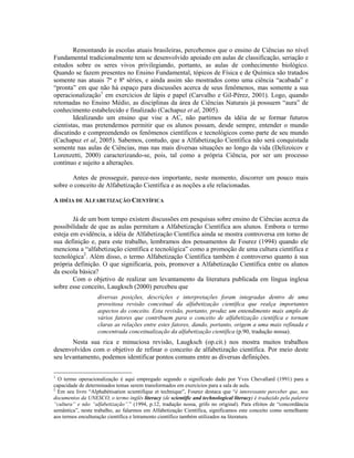 Remontando às escolas atuais brasileiras, percebemos que o ensino de Ciências no nível
Fundamental tradicionalmente tem se desenvolvido apoiado em aulas de classificação, seriação e
estudos sobre os seres vivos privilegiando, portanto, as aulas de conhecimento biológico.
Quando se fazem presentes no Ensino Fundamental, tópicos de Física e de Química são tratados
somente nas atuais 7ª e 8ª séries, e ainda assim são mostrados como uma ciência “acabada” e
“pronta” em que não há espaço para discussões acerca de seus fenômenos, mas somente a sua
operacionalização1 em exercícios de lápis e papel (Carvalho e Gil-Pérez, 2001). Logo, quando
retomadas no Ensino Médio, as disciplinas da área de Ciências Naturais já possuem “aura” de
conhecimento estabelecido e finalizado (Cachapuz et al, 2005).
        Idealizando um ensino que vise a AC, não partimos da idéia de se formar futuros
cientistas, mas pretendemos permitir que os alunos possam, desde sempre, entender o mundo
discutindo e compreendendo os fenômenos científicos e tecnológicos como parte de seu mundo
(Cachapuz et al, 2005). Sabemos, contudo, que a Alfabetização Científica não será conquistada
somente nas aulas de Ciências, mas nas mais diversas situações ao longo da vida (Delizoicov e
Lorenzetti, 2000) caracterizando-se, pois, tal como a própria Ciência, por ser um processo
contínuo e sujeito a alterações.

       Antes de prosseguir, parece-nos importante, neste momento, discorrer um pouco mais
sobre o conceito de Alfabetização Científica e as noções a ele relacionadas.

A IDÉIA DE ALFABETIZAÇÃO CIENTÍFICA

        Já de um bom tempo existem discussões em pesquisas sobre ensino de Ciências acerca da
possibilidade de que as aulas permitam a Alfabetização Científica aos alunos. Embora o termo
esteja em evidência, a idéia de Alfabetização Científica ainda se mostra controversa em torno de
sua definição e, para este trabalho, lembramos dos pensamentos de Fourez (1994) quando ele
menciona a “alfabetização científica e tecnológica” como a promoção de uma cultura científica e
tecnológica2. Além disso, o termo Alfabetização Científica também é controverso quanto à sua
própria definição. O que significaria, pois, promover a Alfabetização Científica entre os alunos
da escola básica?
        Com o objetivo de realizar um levantamento da literatura publicada em língua inglesa
sobre esse conceito, Laugksch (2000) percebeu que
                   diversas posições, descrições e interpretações foram integradas dentro de uma
                   proveitosa revisão conceitual da alfabetização científica que realça importantes
                   aspectos do conceito. Esta revisão, portanto, produz um entendimento mais amplo de
                   vários fatores que contribuem para o conceito de alfabetização científica e tornam
                   claras as relações entre estes fatores, dando, portanto, origem a uma mais refinada e
                   concentrada conceitualização da alfabetização científica (p.90, tradução nossa).
       Nesta sua rica e minuciosa revisão, Laugksch (op.cit.) nos mostra muitos trabalhos
desenvolvidos com o objetivo de refinar o conceito de alfabetização científica. Por meio deste
seu levantamento, podemos identificar pontos comuns entre as diversas definições.

1
  O termo operacionalização é aqui empregado segundo o significado dado por Yves Chevallard (1991) para a
capacidade de determinados temas serem transformados em exercícios para a sala de aula.
2
  Em seu livro “Alphabétisation scientifique et technique”, Fourez destaca que “é interessante perceber que, nos
documentos da UNESCO, o termo inglês literacy (de scientific and technological literacy) é traduzido pela palavra
“cultura” e não “alfabetização”.” (1994, p.12, tradução nossa, grifo no original). Para efeitos de “concordância
semântica”, neste trabalho, ao falarmos em Alfabetização Científica, significamos este conceito como semelhante
aos termos enculturação científica e letramento científico também utilizados na literatura.
 