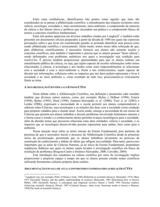 Entre estas confluências, identificamos três pontos como aqueles que mais são
considerados ao se pensar a alfabetização científica: o entendimento das relações existentes entre
ciência, tecnologia, sociedade e, mais recentemente, meio-ambiente; a compreensão da natureza
da ciência e dos fatores éticos e políticos que circundam sua prática e a compreensão básica de
termos e conceitos científicos fundamentais.
        Estes três pontos aparecem em diversos trabalhos citados por Laugksch3 e também estão
presentes em documentos oficiais preparados a partir da década de 1980 nos quais são expressas
percepções sobre o que levar em consideração quando se pretende identificar uma pessoa como
sendo alfabetizada científica e tecnicamente. Deste modo, temos nossa idéia reforçada de que,
para alfabetizar cientificamente, é necessário fornecer aos alunos não somente noções e
conceitos científicos, mas também é importante e preciso que os alunos possam “fazer ciência”,
sendo defrontados com problemas autênticos nos quais a investigação seja condição para
resolvê-los. É preciso também proporcionar oportunidades para que os alunos tenham um
entendimento público da ciência, ou seja, que sejam capazes de receber informações sobre temas
relacionados à ciência, à tecnologia e aos modos como estes empreendimentos se relacionam
com a sociedade e com o meio-ambiente e, frente a tais conhecimentos, sejam capazes de
discutir tais informações, refletirem sobre os impactos que tais fatos podem representar e levar à
sociedade e ao meio ambiente e, como resultado de tudo isso, posicionarem-se criticamente
frente ao tema.

A ALFABETIZAÇÃO CIENTÍFICA E O ENSINO CTSA

        Neste debate sobre a Alfabetização Científica, sua definição e pretensões cabe ressaltar
também que diversos outros autores, como, por exemplo, Bybee e DeBoer (1994), Fourez
(1994), Bybee (1995), Hurd (1998), Jiménez-Aleixandre et al. (2000), Yore et al. (2003) e
Lemke (2006), expressam a necessidade de a escola permitir aos alunos compreenderem e
saberem sobre Ciências, suas tecnologias e as relações das duas com a sociedade como condição
para preparar cidadãos para o mundo atual. Assim sendo, emerge a necessidade de um ensino de
Ciências que permita aos alunos trabalhar e discutir problemas envolvendo fenômenos naturais e
a forma como o estudo e o conhecimento destes permitiu avanços tecnológicos para a sociedade,
além de abordar temas que procurem relacionar estas duas entidades: ciência e sociedade, e os
impactos que as tecnologias desenvolvidas possam representar para ambas, bem como para o
ambiente.
        Nossa atenção recai sobre as séries iniciais do Ensino Fundamental, pois partimos da
premissa de que é necessário iniciar o processo de Alfabetização Científica desde as primeiras
séries da escolarização, permitindo que os alunos trabalhem ativamente no processo de
construção do conhecimento e debate de idéias que afligem sua realidade. Para tanto, parece-nos
importante que as aulas de Ciências Naturais, já no início do Ensino Fundamental, proponham
seqüências didáticas nas quais os alunos sejam levados à investigação científica em busca da
resolução de problemas (Reigosa-Castro e Jiménez-Aleixandre, 2000, Carvalho, 2004)
        Esta introdução dos estudantes na cultura científica por meio da investigação implica
proporcionar e propiciar espaço e tempo em que os alunos possam estudar temas científicos
utilizando ferramentas culturais próprias deste cenário.

ARGUMENTAÇÃO EM SALA DE AULA: CONSTRUINDO E EXPRESSANDO AS RELAÇÕES CTSA

3
 Laugksch cita, por exemplo, Pella, O’Hearn e Gale, 1966 (Referents to scientific literacy); Showalter, 1974; Shen,
1975 (Scientific literacy and the public understanding of science); Brascomb, 1981 (Knowking how to know);
Miller, 1983 (Scientific literacy: a conceptual and empirical review); Hazen e Trefil, 1991 (Science matters.
Achieving scientific literacy); Hirsch, 1987 (Cultural literacy: what every American needs to know) e Shamos,
1995(The myth of scientific literacy).
 