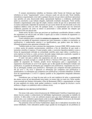 É comum encontrarmos trabalhos na literatura sobre Ensino de Ciências que façam
referência ao termo “argumentação” como o discurso usado em sala de aula. Neste trabalho,
entendemos a argumentação como todo e qualquer discurso em que aluno e professor apresentam
suas opiniões em aula, descrevendo idéias, apresentando hipóteses e evidências, justificando
ações ou conclusões a que tenham chegado, explicando resultados alcançados. Neste sentido,
tomando a argumentação como algo tão amplo, estamos cientes de que ela se apresentará mais
ou menos estruturada a depender do momento em que ocorre dentro de uma discussão ou de uma
seqüência didática como um todo. De qualquer modo, é a argumentação que nos fornecerá
evidências concretas de como os alunos se posicionam e como pensam nas relações que
envolvem CTSA em sala de aula.
        Sendo assim, há dois vieses que precisam ser igualmente considerados durante a análise
dos argumentos em sala de aula: um deles é aquele que se refere à estrutura do argumento e o
outro diz respeito à qualidade.
        Como referência para o estudo da estrutura do argumento, o trabalho de Toulmin (2006)
mostra-nos um padrão de argumento composto por cinco elementos: os dados, as conclusões, as
justificativas, o conhecimento anterior e os qualificadores, que podem tanto dar ênfase à
afirmação proposta como apresentar refutação a ela.
        Também tendo em vista a estrutura dos argumentos, Lawson (2000, 2002) estudou textos
e relatos acerca de grandes acontecimentos científicos a fim de identificar de que modo o
raciocínio científico é expresso. O autor propõe, então, o raciocínio hipotético-dedutivo como a
forma de argumentação utilizada na comunidade científica para expor idéias e justificá-las, e
seria expresso na forma se, então, portanto, havendo espaço ainda para a partícula e quando se
deseja tratar algum outro qualificador para a hipótese expressa.
        O outro viés para a análise dos argumentos em sala de aula refere-se à qualidade do
argumento e um bom exemplo é o estudo de Driver e Newton (1997) que, tendo como base o
padrão de argumento de Toulmin, propõe níveis hierárquicos para a argumentação: os
argumentos classificados no nível 0 são aqueles que se dão quando há afirmações isoladas sem
justificativa, ou quando há afirmações que competem sem justificativas. Argumentos do nível 1
são as afirmações isoladas com justificativa. Afirmações que competem havendo justificativas
são do nível 2. No nível 3 aparecem as afirmações que competem com justificativas e
qualificadores e as afirmações que competem com justificativas e trazendo refutadores. O último
nível de argumentação é o nível 4 e aparece quando se faz julgamentos integrando diferentes
argumentos.
        Entendemos que, ao longo de uma aula ou de uma seqüência de aulas, a argumentação
dos alunos acerca de um determinado tema tende a se tornar cada vez mais rica. Neste sentido,
como mostrado por Jiménez-Aleixandre e Díaz de Bustamante (2003), a argumentação, ao longo
de uma seqüência de ensino, pode ganhar coerência e coesão na ligação de diversos e novos
atributos e chegar a se estabelecer entre os últimos níveis.

INDICADORES DA ALFABETIZAÇÃO CIENTÍFICA

        Em nossa visão, para o início do processo de Alfabetização Científica é importante que os
alunos travem contato e conhecimento de habilidades legitimamente associadas ao trabalho do
cientista. A idéia então é criar um ambiente propício para que estas habilidades apareçam em
sala de aula, e seu verdadeiro aparecimento serão os nossos indicadores do processo de iniciação
para que os alunos possam atingir a Alfabetização Científica.
        Nas primeiras séries do Ensino Fundamental, alguns são os indicadores necessários de já
serem trabalhados. Estes indicadores podem surgir quando da investigação de um problema ao
 