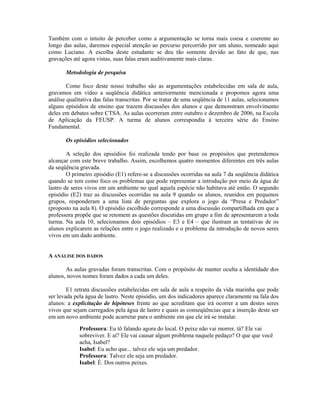 Também com o intuito de perceber como a argumentação se torna mais coesa e coerente ao
longo das aulas, daremos especial atenção ao percurso percorrido por um aluno, nomeado aqui
como Luciano. A escolha deste estudante se deu tão somente devido ao fato de que, nas
gravações até agora vistas, suas falas eram auditivamente mais claras.

       Metodologia de pesquisa

        Como foco deste nosso trabalho são as argumentações estabelecidas em sala de aula,
gravamos em vídeo a seqüência didática anteriormente mencionada e propomos agora uma
análise qualitativa das falas transcritas. Por se tratar de uma seqüência de 11 aulas, selecionamos
alguns episódios de ensino que trazem discussões dos alunos e que demonstram envolvimento
deles em debates sobre CTSA. As aulas ocorreram entre outubro e dezembro de 2006, na Escola
de Aplicação da FEUSP. A turma de alunos correspondia à terceira série do Ensino
Fundamental.

       Os episódios selecionados

        A seleção dos episódios foi realizada tendo por base os propósitos que pretendemos
alcançar com este breve trabalho. Assim, escolhemos quatro momentos diferentes em três aulas
da seqüência gravada.
        O primeiro episódio (E1) refere-se a discussões ocorridas na aula 7 da seqüência didática
quando se tem como foco os problemas que pode representar a introdução por meio da água de
lastro de seres vivos em um ambiente no qual aquela espécie não habitava até então. O segundo
episódio (E2) traz as discussões ocorridas na aula 9 quando os alunos, reunidos em pequenos
grupos, responderam a uma lista de perguntas que explora o jogo da “Presa e Predador”
(proposto na aula 8). O episódio escolhido corresponde a uma discussão compartilhada em que a
professora propõe que se retomem as questões discutidas em grupo a fim de apresentarem a toda
turma. Na aula 10, selecionamos dois episódios – E3 e E4 – que ilustram as tentativas de os
alunos explicarem as relações entre o jogo realizado e o problema da introdução de novos seres
vivos em um dado ambiente.


A ANÁLISE DOS DADOS

       As aulas gravadas foram transcritas. Com o propósito de manter oculta a identidade dos
alunos, novos nomes foram dados a cada um deles.

        E1 retrata discussões estabelecidas em sala de aula a respeito da vida marinha que pode
ser levada pela água de lastro. Neste episódio, um dos indicadores aparece claramente na fala dos
alunos: a explicitação de hipóteses frente ao que acreditam que irá ocorrer a um destes seres
vivos que sejam carregados pela água de lastro e quais as conseqüências que a inserção deste ser
em um novo ambiente pode acarretar para o ambiente em que ele irá se instalar.

             Professora: Eu tô falando agora do local. O peixe não vai morrer, tá? Ele vai
             sobreviver. E aí? Ele vai causar algum problema naquele pedaço? O que que você
             acha, Isabel?
             Isabel: Eu acho que... talvez ele seja um predador.
             Professora: Talvez ele seja um predador.
             Isabel: É. Dos outros peixes.
 