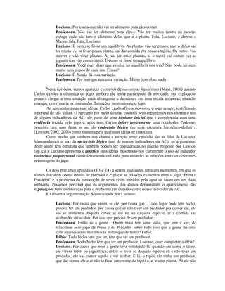 Luciano: Por causa que não vai ter alimento para eles comer.
             Professora: Não vai ter alimento para eles... Vão ter muitos tapitis no mesmo
             espaço onde não tem o alimento deles que é a planta. Fala, Luciano, e depois a
             Marina fala. Fala, Luciano.
             Luciano: É como se fosse um equilíbrio. As plantas vão ter pouco, mas o deles vai
             ter muito. Aí se tiver pouca planta, vai dar comida pra poucos tapitis. Os outros vão
             morrer e vão virar plantas. Aí vai ter mais plantas, aí o tapiti vai comer. Aí as
             jaguatiricas vão comer tapiti. É como se fosse um equilíbrio.
             Professora: Você quer dizer que precisa ter equilíbrio nos três? Não pode ter nem
             muito nem pouco de cada um. É isso?
             Luciano: É. Senão dá essa variação.
             Professora: Por isso que tem essa variação. Muito bem observado.

        Neste episódio, vemos aparecer exemplos de narrativas hipotéticas (Mayr, 2006) quando
Carlos explica a dinâmica do jogo: embora ele tenha participado da atividade, sua explicação
procura chegar a uma situação mais abrangente e duradoura em uma escala temporal; situação
esta que extravasaria os limites das flutuações mostrados pelo jogo.
        Ao apresentar estas suas idéias, Carlos expôs afirmações sobre o jogo sempre justificando
o porquê de tais idéias. O percurso por meio do qual constrói seus argumentos nos mostra o uso
de alguns indicadores da AC: ele parte de uma hipótese inicial que é corroborada com uma
evidência trazida pelo jogo e, após isso, Carlos infere logicamente uma conclusão. Podemos
perceber, em suas falas, o uso do raciocínio lógico em uma estrutura hipotético-dedutiva
(Lawson, 2002, 2000) como maneira pela qual suas idéias se conectam.
        Outro trecho que também nos chama a atenção neste episódio são as falas de Luciano.
Mostrando-nos o uso do raciocínio lógico (um de nossos indicadores da AC), os argumentos
deste aluno têm estrutura que também podem ser enquadradas no padrão proposto por Lawson
(op. cit.). Luciano apresenta e justifica suas idéias mostrando-nos claramente o uso do indicador
raciocínio proporcional como ferramenta utilizada para entender as relações entre os diferentes
personagens do jogo.

       Os dois próximos episódios (E3 e E4) a serem analisados retratam momentos em que os
alunos discutem com o intuito de entender e explicar as relações existentes entre o jogo “Presa e
Predador” e o problema da introdução de seres vivos trazidos pela água de lastro em um dado
ambiente. Podemos perceber que os argumentos dos alunos demonstram o aparecimento das
explicações bem estruturadas para o problema em questão como nosso indicador da AC.
       E3 ilustra a argumentação desencadeada por Luciano:

             Luciano: Por causa que assim, se ele, por causa que... Todo lugar onde tem bicho,
             precisa ter um predador, por causa que se não tiver um predador pra comer ele, ele
             vai se alimentar daquela coisa, aí vai ter só daquela espécie, aí a comida vai
             acabando, até acabar. Por isso que precisa de um predador.
             Professora: Então se a gente... Quem mais tem uma idéia, que tem a ver, de
             relacionar esse jogo da Presa e do Predador sobre tudo isso que a gente discutiu
             com aqueles seres marinhos lá do tanque de lastro? Fábio.
             Fábio: Todo bicho tem que ter, tem que ter um predador.
             Professora: Todo bicho tem que ter um predador. Luciano, quer completar a idéia?
             Luciano: Por causa que nem a gente tava estudando lá, quando um come o outro,
             ele virava tapiti ou jaguatirica, então se tiver só daquela espécie ali e não tiver um
             predador, ele vai comer aquilo e vai acabar. E lá, o tapiti, ele tinha um predador,
             que daí comia ele e aí não ia ficar um monte de tapiti e, e, e uma planta. Aí ele não
 