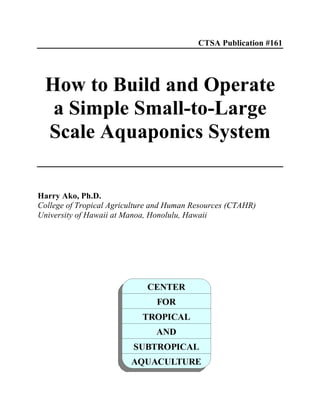 CTSA Publication #161
How to Build and Operate
a Simple Small-to-Large
Scale Aquaponics System
Harry Ako, Ph.D.
College of Tropical Agriculture and Human Resources (CTAHR)
University of Hawaii at Manoa, Honolulu, Hawaii
 