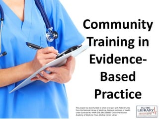 Community
Training in
Evidence-
Based
Practice
This project has been funded in whole or in part with Federal funds
from the National Library of Medicine, National Institutes of Health,
under Contract No. HHSN-276-2001-000007-C with the Houston
Academy of Medicine-Texas Medical Center Library
 
