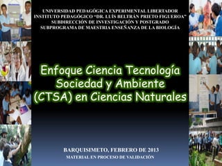 UNIVERSIDAD PEDAGÓGICA EXPERIMENTAL LIBERTADOR
INSTITUTO PEDAGÓGICO “DR. LUÍS BELTRÁN PRIETO FIGUEROA”
       SUBDIRECCIÓN DE INVESTIGACIÓN Y POSTGRADO
   SUBPROGRAMA DE MAESTRIA ENSEÑANZA DE LA BIOLOGÍA




 Enfoque Ciencia Tecnología
   Sociedad y Ambiente
(CTSA) en Ciencias Naturales



          BARQUISIMETO, FEBRERO DE 2013
           MATERIAL EN PROCESO DE VALIDACIÓN
 
