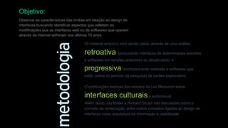 Objetivo:
Observar as características das mídias em relação ao design de
interfaces buscando identificar aspectos que refletem as
modificações que as interfaces web ou de softwares que operam
através da internet sofreram nos últimos 15 anos.
•O material empírico vem sendo obtido através de uma análise

retroativa (procurando interfaces de determinados websites
e softwares em versões anteriores ou desativados) e

progressiva (acompanhando websites e softwares que
estão online no período da pesquisa) de caráter exploratório.
•Contribuições teóricas dos estudos de Lev Manovich sobre

interfaces culturais e audiovisual.
•Além disso, Jay Bolter e Richard Grusin nas discussões sobre o
conceito de remediação, entre outros conceitos ligados ao design de
interfaces como arquitetura de informação e usabilidade.

 