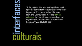 “A linguagem das interfaces gráficas está
ligada a outras formas culturais advindas do
impresso, do cinema e das Interfaces
Humano-Computador. Nessas formas
culturais, há modalidades específicas de
organização, estruturando a experiência
humana.”(MANOVICH, 2001)

 