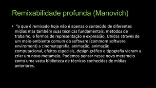Remixabilidade profunda (Manovich)
• “o que é remixado hoje não é apenas o conteúdo de diferentes
mídias mas também suas técnicas fundamentais, métodos de
trabalho, e formas de representação e expressão. Unidas através de
um meio-ambiente comum do software (commom software
enviroment) a cinematografia, animação, animação
computacional, efeitos especiais, design gráfico e tipografia vieram a
criar um novo metameio. Podemos pensar nesse novo metameio
como uma vasta biblioteca de técnicas conhecidas de mídias
anteriores.

 