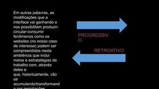 Em outras palavras, as
modificações que a
interface vai ganhando e
nos possibilitam produzircircular-consumir
fenômenos como os
websites (no nosso caso
de interesse) podem ser
compreendidos nesta
ambiência que inclui
meios e estratatégias de
trabalho com, através
deles e
que, historicamente, vão
se
acumulando/transformand

PROGRESSIV
O
RETROATIVO

 