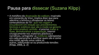 Pausa para dissecar (Suzana Kilpp)
• A metáfora da dissecação do cadáver, inspirada
em Leonardo da Vinci, implica dizer que para
adentrar a telinha e ultrapassar os teores
conteudísticos da TV - que nos cegam e
ensurdecem em relação aos procedimentos
técnicos e estéticos que são o modo sui generis
da mídia produzir sentido - é preciso matar o
fluxo, desnaturalizar a espectação, intervir
cirurgicamente nos materiais plásticos e
narrativos, cartografar as molduras sobrepostas
em cada panorama e verificar quais são e como
elas estão agindo umas sobre as
outras, reforçando-se ou produzindo tensões
(Kilpp, 2006, p. 2)

 