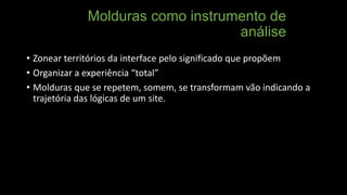Molduras como instrumento de
análise
• Zonear territórios da interface pelo significado que propõem
• Organizar a experiência “total”
• Molduras que se repetem, somem, se transformam vão indicando a
trajetória das lógicas de um site.

 