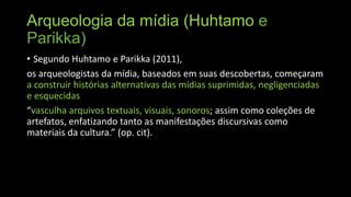 Arqueologia da mídia (Huhtamo e
Parikka)
• Segundo Huhtamo e Parikka (2011),
os arqueologistas da mídia, baseados em suas descobertas, começaram
a construir histórias alternativas das mídias suprimidas, negligenciadas
e esquecidas
“vasculha arquivos textuais, visuais, sonoros; assim como coleções de
artefatos, enfatizando tanto as manifestações discursivas como
materiais da cultura.” (op. cit).

 