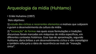 Arqueologia da mídia (Huhtamo)
• Erikki Huhatmo (1997)
Dois objetivos:
1) estudo dos cíclicos e recorrentes elementos e motivos que subjazem
e guiam o desenvolvimento da cultura da mídia.
2) “escavação” de formas nas quais essas formulações e tradições
discursivas foram marcadas em máquinas de mídia específicas, em
diferentes contextos históricos. Esse tipo de aproximação, segundo
Huhtamo, daria ênfase a um desenvolvimento cíclico e não cronológico
e também reforçaria a ideia de recorrência ao invés de “inovação
única”.

 