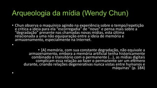 Arqueologia da mídia (Wendy Chun)
• Chun observa o maquínico agindo na experiência sobre o tempo/repetição
e critica a ideia para ela “escorregadia” de “novo” e pensa mais sobre a
“degradação” presente nas chamadas novas mídias, esta última
relacionada a uma não equiparação entre a ideia de memória e
armazenamento, especialmente na Internet.
•
• [A] memória, com sua constante degradação, não equivale a
armazenamento, embora a memória artificial tenha historicamente
combinado o transitório com o permanente (...), as mídias digitais
complicam essa relação ao fazer o permanente ser um efêmero
durante, criando relações degenerativas nunca vistas entre humanos e
máquinas” (p. 184)
•

 