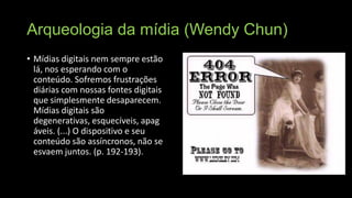 Arqueologia da mídia (Wendy Chun)
• Mídias digitais nem sempre estão
lá, nos esperando com o
conteúdo. Sofremos frustrações
diárias com nossas fontes digitais
que simplesmente desaparecem.
Mídias digitais são
degenerativas, esquecíveis, apag
áveis. (...) O dispositivo e seu
conteúdo são assíncronos, não se
esvaem juntos. (p. 192-193).

 
