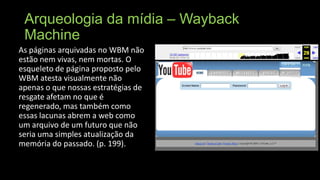 Arqueologia da mídia – Wayback
Machine
As páginas arquivadas no WBM não
estão nem vivas, nem mortas. O
esqueleto de página proposto pelo
WBM atesta visualmente não
apenas o que nossas estratégias de
resgate afetam no que é
regenerado, mas também como
essas lacunas abrem a web como
um arquivo de um futuro que não
seria uma simples atualização da
memória do passado. (p. 199).

 