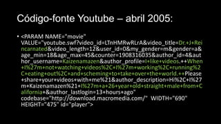 Código-fonte Youtube – abril 2005:
• <PARAM NAME="movie"
VALUE="youtube.swf?video_id=LTnHMRwRLrA&video_title=Dr.+J+Rei
ncarnated&video_length=12&user_id=0&my_gender=m&gender=a&
age_min=18&age_max=45&counter=1908316035&author_id=4&aut
hor_username=Kaizenamazen&author_profile=I+like+videos.++When
+I%27m+not+watching+videos%2C+I%27m+working%2C+running%2
C+eating+out%2C+and+scheming+to+take+over+the+world.++Please
+share+your+videos+with+me%21&author_description=Hi%2C+I%27
m+Kaizenamazen%21+I%27m+a+26+year+old+straight+male+from+C
alifornia+&author_lastlogin=13+hours+ago"
codebase="http://download.macromedia.com/" WIDTH="690"
HEIGHT="475" id="player">

 