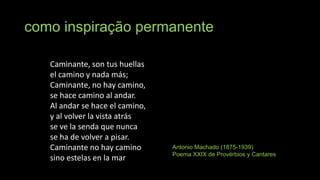 como inspiração permanente
Caminante, son tus huellas
el camino y nada más;
Caminante, no hay camino,
se hace camino al andar.
Al andar se hace el camino,
y al volver la vista atrás
se ve la senda que nunca
se ha de volver a pisar.
Caminante no hay camino
sino estelas en la mar

Antonio Machado (1875-1939)
Poema XXIX de Provérbios y Cantares

 