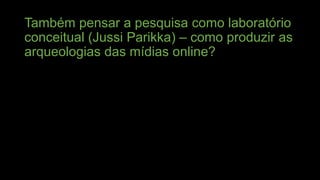 Também pensar a pesquisa como laboratório
conceitual (Jussi Parikka) – como produzir as
arqueologias das mídias online?

 