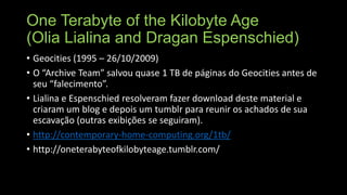 One Terabyte of the Kilobyte Age
(Olia Lialina and Dragan Espenschied)
• Geocities (1995 – 26/10/2009)
• O “Archive Team” salvou quase 1 TB de páginas do Geocities antes de
seu “falecimento”.
• Lialina e Espenschied resolveram fazer download deste material e
criaram um blog e depois um tumblr para reunir os achados de sua
escavação (outras exibições se seguiram).
• http://contemporary-home-computing.org/1tb/
• http://oneterabyteofkilobyteage.tumblr.com/

 