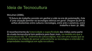 Ideia de Tecnocultura
McLuhan (2006),
“O futuro do trabalho consiste em ganhar a vida na era da automação. Esta
é uma situação familiar na tecnologia elétrica em geral. Chegam ao fim as
velhas dicotomias entre cultura e tecnologia, entre arte e comércio, entre
trabalho e lazer. (p. 388).
O reconhecimento da historicidade e especificidade das mídias como parte
da visada tecnocultural tem potência para fazer mais, na medida em que a
tecnocultura não “é” sinônimo de cultura digital, mas sim uma visada que se
estabelece na relação de pensar culturalmente as tecnologias e entender as
propriedades tecnológicas em ação na cultura.

 