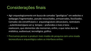 Considerações finais
• Agir arqueologicamente em busca de camadas “geológicas” em websites e
webpages fragmentados, pseudo-ressucitados, armazenados, fossilizados.
Camadas são estratificáveis e arqueologizáveis (dissecáveis, rastreáveis
, autenticáveis)para ver q tempos – profundos e mais à tona coalescem, que elementos são memoriais, enfim, o que nelas dura de
midiático, audiovisual, tecnológico, gráfico.
• Precisamos pensar e produzir mais modos de pesquisa com uma visada
tecnocultura e arqueológica sobre as interfaces online.

 
