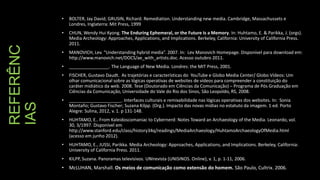 BOLTER, Jay David; GRUSIN, Richard. Remediation. Understanding new media. Cambridge, Massachussets e
Londres, Inglaterra: Mit Press, 1999

•

REFERÊNC
IAS

•

CHUN, Wendy Hui Kyong. The Enduring Ephemeral, or the Future Is a Memory. In: Huhtamo, E. & Parikka, J. (orgs).
Media Archeology: Approaches, Applications, and Implications. Berkeley, California: University of California Press.
2011.

•

MANOVICH, Lev. “Understanding hybrid media”. 2007. In: Lev Manovich Homepage. Disponível para download em:
http://www.manovich.net/DOCS/ae_with_artists.doc. Acesso outubro 2011.

•

________________. The Language of New Media. Londres: the MIT Press, 2001.

•

FISCHER, Gustavo Daudt. As trajetórias e características do YouTube e Globo Media Center/ Globo Vídeos: Um
olhar comunicacional sobre as lógicas operativas de websites de vídeos para compreender a constituição do
caráter midiático da web. 2008. Tese (Doutorado em Ciências da Comunicação) – Programa de Pós Graduação em
Ciências da Comunicação, Universidade do Vale do Rio dos Sinos, São Leopoldo, RS, 2008.

•

_____________________. Interfaces culturais e remixabilidade nas lógicas operativas dos websites. In: Sonia
Montaño; Gustavo Fischer; Suzana Kilpp. (Org.). Impacto das novas mídias no estatuto da imagem. 1 ed. Porto
Alegre: Sulina, 2012, v. 1. p 131-148.

•

HUHTAMO, E.. From Kaleidoscomaniac to Cybernerd: Notes Toward an Archaeology of the Media. Leonardo, vol.
30, 3/1997. Disponível em
http://www.stanford.edu/class/history34q/readings/MediaArchaeology/HuhtamoArchaeologyOfMedia.html
(acesso em junho 2012).

•

HUHTAMO, E., JUSSI, Parikka. Media Archeology: Approaches, Applications, and Implications. Berkeley, California:
University of California Press. 2011.

•

KILPP, Suzana. Panoramas televisivos. UNIrevista (UNISINOS. Online), v. 1, p. 1-11, 2006.

• McLUHAN, Marshall. Os meios de comunicação como extensão do homem. São Paulo, Cultrix. 2006.

 