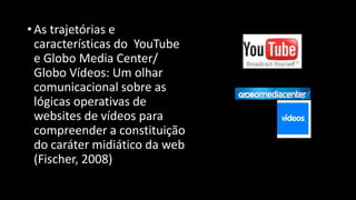 • As trajetórias e
características do YouTube
e Globo Media Center/
Globo Vídeos: Um olhar
comunicacional sobre as
lógicas operativas de
websites de vídeos para
compreender a constituição
do caráter midiático da web
(Fischer, 2008)

 