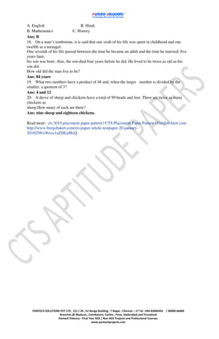 A. English                       B. Hindi
B. Mathematics              C. History
Ans: B
18. On a man’s tombstone, it is said that one sixth of his life was spent in childhood and one
twelfth as a teenager.
One seventh of his life passed between the time he became an adult and the time he married; five
years later,
his son was born. Alas, the son died four years before he did. He lived to be twice as old as his
son did.
How old did the man live to be?
Ans: 84 years
19. What two numbers have a product of 48 and, when the larger number is divided by the
smaller, a quotient of 3?
Ans: 4 and 12
20. A drove of sheep and chickens have a total of 99 heads and feet. There are twice as many
chickens as
sheep.How many of each are there?
Ans: nine sheep and eighteen chickens.

Read more: cts 2010 placement paper pattern | CTS Placement Paper Pattern | FreeJobAlert.com
http://www.freejobalert.com/cts-paper-whole-testpaper-20-january-
2010/2981/#ixzz1aZHEaMxQ




   PANTECH SOLUTIONS PVT LTD , 151 / 34 , Sri Renga Building , T Nagar , Chennai – 17 Tel : 044 42606450   / 96000 66689
                    Branches @ Madurai , Coimbatore, Cochin , Pune, Hyderabad and Tirunelveli
                   Pantech Potency : Final Year IEEE / Non IEEE Projects and Professional Courses.
                                               www.pantechprojects.com
 