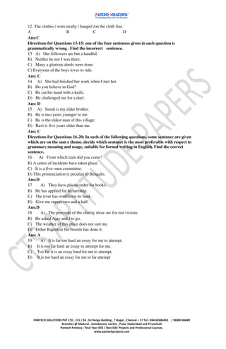 12. The clothes / were neatly / hanged /on the cloth line.
A                      B               C                  D
Ans:C
Directions for Questions 13-15: one of the four sentences given in each question is
grammatically wrong . Find the incorrect sentence.
13 A) Our followers are but a handful.
B) Neither he nor I was there.
C) Many a glorious deeds were done.
C) Everyone of the boys loves to ride.
Ans: C
14 A) She had finished her work when I met her.
B) Do you believe in God?
C) He cut his hand with a knife.
D) He challenged me for a duel.
Ans: D
15 A) Sumit is my elder brother.
B) He is two years younger to me.
C) He is the eldest man of this village.
D) Ravi is five years older than me.
Ans: C
Directions for Questions 16-20: In each of the following questions, some sentence are given
which are on the sam e theme. decide which sentence is the most preferable with respect to
grammar; meaning and usage, suitable for formal writing in English. Find the correct
sentence.
16    A) From which train did you come?
B) A series of incidents have taken place.
C) It is a five–men committee.
D) This pronunciation is peculiar to Bengalis.
Ans:D
17     A) They have placed order for books.
B) He has applied for lectureship.
C) The river has overflown its bank.
D) Give me rupees two and a half.
Ans:D
18     A) The proceeds of the charity show are for riot victims
B) He asked Ajay and I to go.
C) The weather of this place does not suit me.
D) Either Rajesh or his friends has done it.
Ans: A
19     A) It is far too hard an essay for me to attempt.
B) It is too far hard an essay to attempt for me.
C) Too far it is an essay hard for me to attempt.
D) It is too hard an essay for me to far attempt




   PANTECH SOLUTIONS PVT LTD , 151 / 34 , Sri Renga Building , T Nagar , Chennai – 17 Tel : 044 42606450   / 96000 66689
                    Branches @ Madurai , Coimbatore, Cochin , Pune, Hyderabad and Tirunelveli
                   Pantech Potency : Final Year IEEE / Non IEEE Projects and Professional Courses.
                                               www.pantechprojects.com
 