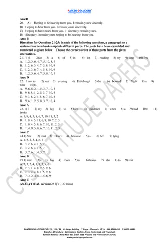 Ans:D
20. A) Hoping to be hearing from you, I remain yours sincerely.
B) Hoping to hear from you, I remain yours sincerely.
C) Hoping to have heard from you, I sincerely remain yours.
D) Sincerely I remain yours hoping to be hearing from you.
Ans: B
Directions for Questions 21-25: In each of the following questions, a paragraph or a
sentence has been broken up into different parts. The parts have been scrambled and
numbered as given below. Choose the correct order of these parts from the given
alternatives.
21. 1) I       2)do       3) a      4) of    5) in     6) lot    7) reading       8) my      9) time     10) free
A. 1, 2, 3, 6, 4, 7, 5, 10, 8, 9
B. 1, 2, 6, 3, 4, 7, 5, 8, 10, 9
C. 1, 2, 3, 6, 7, 4, 5, 8, 10, 9
D. 1, 2, 3, 6, 4, 7, 5, 8, 10, 9
Ans: D
22. 1) on to         2) seat 3) evening        4) Edinburgh      5)the      6) booked         7) flight    8) a   9)
time     10)to
A. 9, 6, 8, 2, 1, 5, 3, 7, 10, 4
B. 9, 6, 8, 1, 2, 5, 3, 7, 10, 4
C. 9, 3, 8, 2, 1, 5, 6, 7, 10, 4
D. 9, 6, 1, 2, 5, 8, 3, 7, 10, 4
Ans: A
23. 1) I      2) my 3) leg           4) to    5)hire     6) gardener      7) when        8) a     9) had    10) I  11)
broke
A. 1, 9, 4, 5, 8, 6, 7, 10, 11, 3, 2
B. 1, 9, 4, 5, 11, 6, 8, 10, 7, 2, 3
C. 1, 9, 4, 5, 8, 6, 7, 10, 11, 2, 3
D. 1, 4, 9, 5, 8, 6, 7, 10, 11, 2, 3
Ans: C
24.1) She       2) trust 3) Don’t          4) because     5)is     6) her     7) lying
A. 1, 5, 2, 3, 4, 6, 7
B. 3, 2, 6, 4, 1, 5, 7
C. 3, 2, 6, 4, 1, 5, 7
D. 3, 2, 6, 1, 4, 5, 7
Ans: B
25.1) rent       2)a 3) has          4) room      5)in    6) house     7) she      8) to     9) rent
A. 7, 3, 2, 4, 1, 8, 5, 9, 6
B. 7, 3, 1, 4, 8, 2, 5, 9, 6
C. 7, 3, 2, 4, 8, 1, 5, 9, 6
D. 7, 3, 2, 4, 8, 1, 5, 6, 9
Ans: C
ANALYTICAL section (25 Q’s – 30 mins)




   PANTECH SOLUTIONS PVT LTD , 151 / 34 , Sri Renga Building , T Nagar , Chennai – 17 Tel : 044 42606450   / 96000 66689
                    Branches @ Madurai , Coimbatore, Cochin , Pune, Hyderabad and Tirunelveli
                   Pantech Potency : Final Year IEEE / Non IEEE Projects and Professional Courses.
                                               www.pantechprojects.com
 