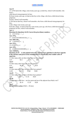 Ans: D
15. A) We had in this village, some twenty years ago, an idiot boy, whom I well remember, who
from a
child showed strong propensity for bees
B) Some twenty years ago, we had an idiot boy in this village, who from a child showed strong
propensity
for bees, whom I well remember.
C) We had an idiot boy, whom I well remember, who from a child showed strong propensity for
bees,
in this village some twenty years ago.
D) In this village, we had an idiot boy some twenty years ago, who from a child showed strong
propensity for bees, whom I well remember.
Ans: A
Directions for Questions 16-20 :Convert the given binary numbers.
16. (11111011)= ( 8 )
                 2
Ans: (373)8
17. (11011110110010101101)2 = ( )16
Ans: (DECAD) 16
18. ( 11010101) = ( )
                   2       10
Ans: (213)10
19. (11100111)2 = (           8
                                )
Ans: (347)8
20. (1100010101010010001)2 = ( )8
Ans: (1425221)8
Questions 21-25 : A cube painted red on two adjecent f aces and black on the faces opposite
to the red faces and green on the remaining faces is cut into sixty-four smaller cubes of
equal size.
21. How many cubes are there which have no face painted ?
A) 0                 B) 4             C) 8      D)6
Ans:C
22. How many cubes have only one face painted ?
A) 8                 B) 16           C) 24   D)32
Ans:C
23. How many cubes have less than three faces painted ?
A) 80                B) 24          C) 28    D)48
Ans:D
24. How many cubes are there with three faces painted ?
A) 4               B) 8           C) 16    D)24
Ans:B
25. How many cubes have one face green and one of the adjacent faces black o red ?
A) 8                 B) 16           C) 24   D)28
Ans:C
REASONING section (20 Q’s – 20 mins)




   PANTECH SOLUTIONS PVT LTD , 151 / 34 , Sri Renga Building , T Nagar , Chennai – 17 Tel : 044 42606450   / 96000 66689
                    Branches @ Madurai , Coimbatore, Cochin , Pune, Hyderabad and Tirunelveli
                   Pantech Potency : Final Year IEEE / Non IEEE Projects and Professional Courses.
                                               www.pantechprojects.com
 