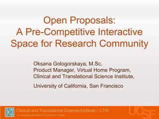 Open Proposals:
A Pre-Competitive Interactive
Space for Research Community
Oksana Gologorskaya, M.Sc.
Product Manager, Virtual Home Program,
Clinical and Translational Science Institute,
University of California, San Francisco
 
