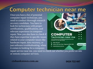 Once you have a list of potential
computer repair technician, you
need to conduct thorough research
on every candidate. You have to
look for technicians with proper
certifications, qualifications, and
relevant experience in computer
repair. Now you also have to check if
they have expertise in specific issues
related to your computer issues like
hardware repair, data recovery, or
just software troubleshooting. when
it comes to looking for a computer.
repair service near me, you need to check out whether you prefer on-site
or remote computer services.
ctsbankstown.com.au 0424 722 447
 