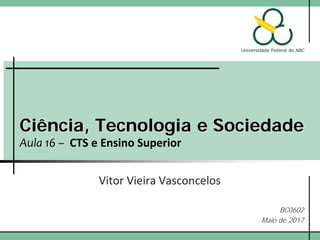 Ciência, Tecnologia e Sociedade
Aula 16 – CTS e Ensino Superior
Vitor Vieira Vasconcelos
BC0602
Maio de 2017
 