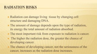 RADIATION RISKS
 Radiation can damage living tissue by changing cell
structure and damaging DNA.
 The amount of damage depends upon the type of radiation,
its energy the total amount of radiation absorbed.
 The most important risk from exposure to radiation is cancer.
 The higher the radiation dose, the greater the chance of
developing cancer.
 The chance of developing cancer, not the seriousness of the
cancer, increases as the radiation dose increases.
 