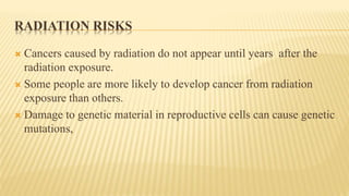 RADIATION RISKS
 Cancers caused by radiation do not appear until years after the
radiation exposure.
 Some people are more likely to develop cancer from radiation
exposure than others.
 Damage to genetic material in reproductive cells can cause genetic
mutations,
 