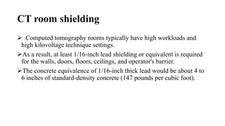 CT room shielding
 Computed tomography rooms typically have high workloads and
high kilovoltage technique settings.
As a result, at least 1/16-Inch lead shielding or equivalent is required
for the walls, doors, floors, ceilings, and operator's barrier.
The concrete equivalence of 1/16-inch thick lead would be about 4 to
6 inches of standard-density concrete (147 pounds per cubic foot).
 