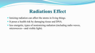 Radiations Effect
 Ionizing radiation can affect the atoms in living things.
 It poses a health risk by damaging tissue and DNA.
 less energetic, types of nonionizing radiation (including radio waves,
microwaves—and visible light).
 