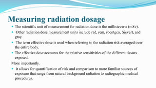 Measuring radiation dosage
 The scientific unit of measurement for radiation dose is the millisieverts (mSv).
 Other radiation dose measurement units include rad, rem, roentgen, Sievert, and
gray.
 The term effective dose is used when referring to the radiation risk averaged over
the entire body.
 The effective dose accounts for the relative sensitivities of the different tissues
exposed.
More importantly.
 it allows for quantification of risk and comparison to more familiar sources of
exposure that range from natural background radiation to radiographic medical
procedures.
 