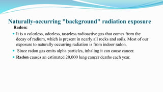 Naturally-occurring "background" radiation exposure
Radon:
 It is a colorless, odorless, tasteless radioactive gas that comes from the
decay of radium, which is present in nearly all rocks and soils. Most of our
exposure to naturally occurring radiation is from indoor radon.
 Since radon gas emits alpha particles, inhaling it can cause cancer.
 Radon causes an estimated 20,000 lung cancer deaths each year.
 