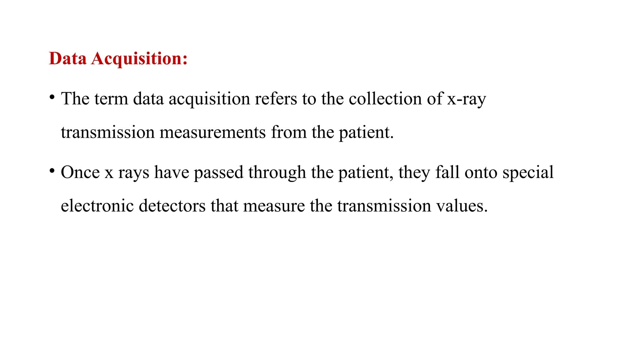 Data Acquisition:
• The term data acquisition refers to the collection of x-ray
transmission measurements from the patient.
• Once x rays have passed through the patient, they fall onto special
electronic detectors that measure the transmission values.
 