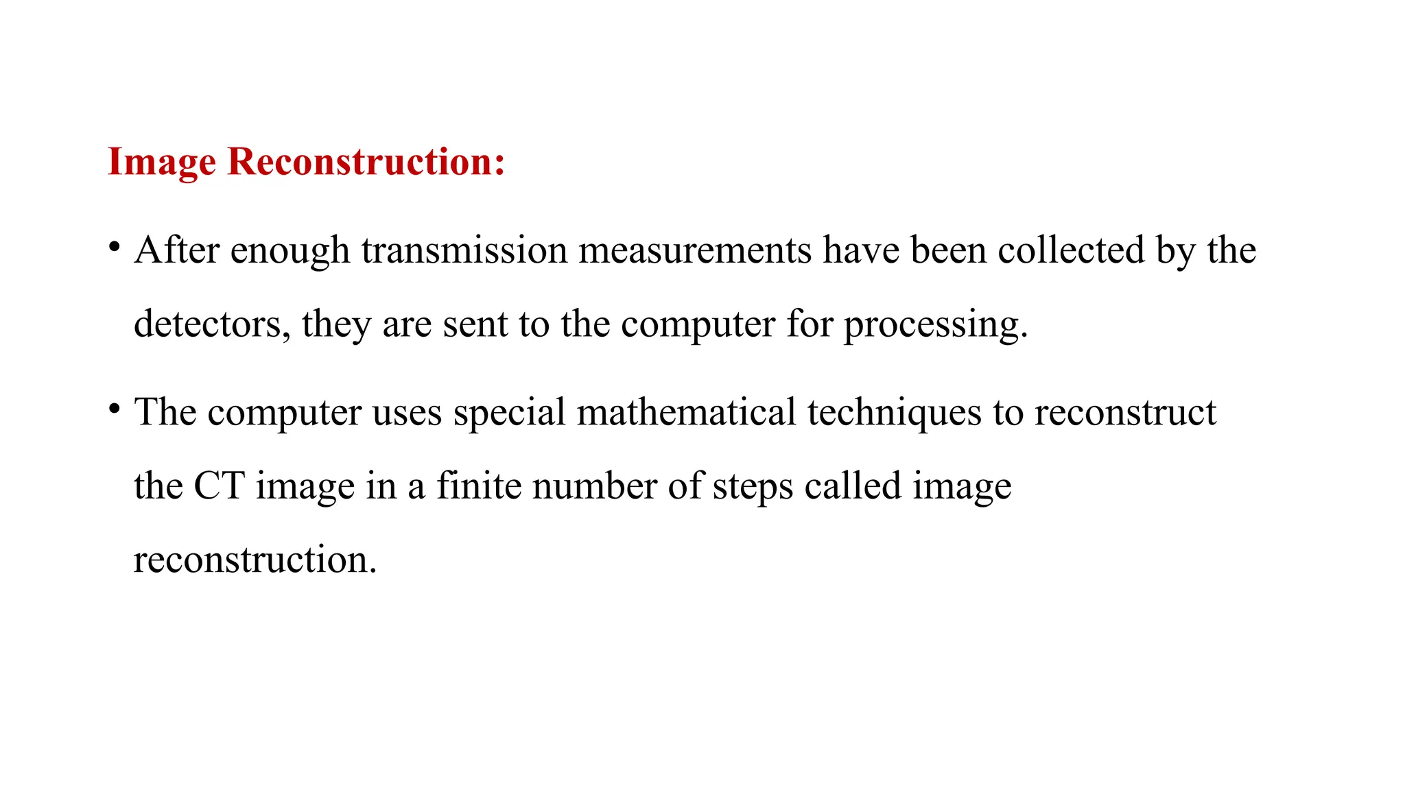 Image Reconstruction:
• After enough transmission measurements have been collected by the
detectors, they are sent to the computer for processing.
• The computer uses special mathematical techniques to reconstruct
the CT image in a finite number of steps called image
reconstruction.
 